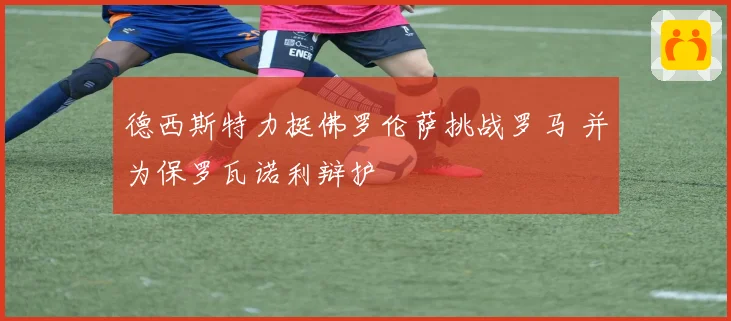 德西斯特力挺佛罗伦萨挑战罗马 并为保罗瓦诺利辩护